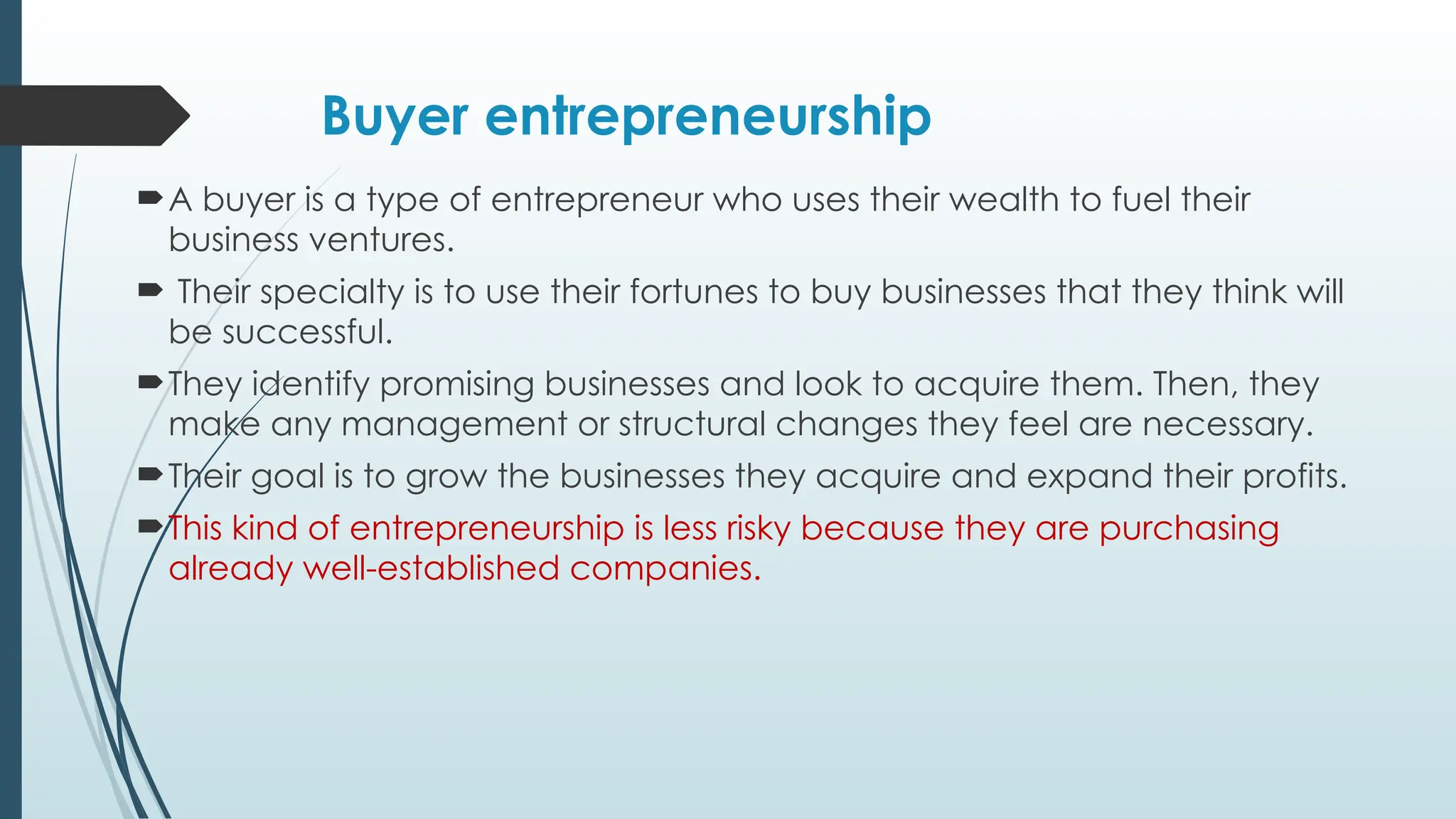 Buyer entrepreneurship
A buyer is a type of entrepreneur who uses their wealth to fuel their
business ventures.
 Their specialty is to use their fortunes to buy businesses that they think will
be successful.
They identify promising businesses and look to acquire them. Then, they
make any management or structural changes they feel are necessary.
Their goal is to grow the businesses they acquire and expand their profits.
This kind of entrepreneurship is less risky because they are purchasing
already well-established companies.
 