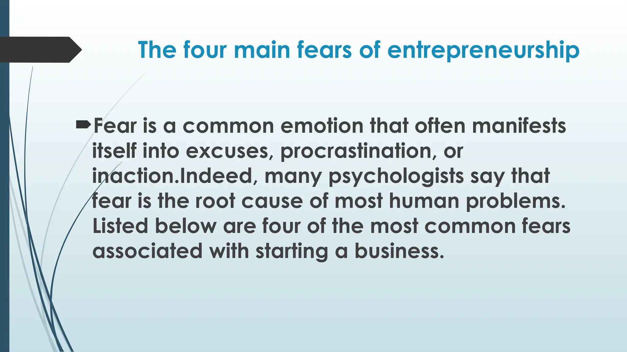 The four main fears of entrepreneurship
Fear is a common emotion that often manifests
itself into excuses, procrastination, or
inaction.Indeed, many psychologists say that
fear is the root cause of most human problems.
Listed below are four of the most common fears
associated with starting a business.
 
