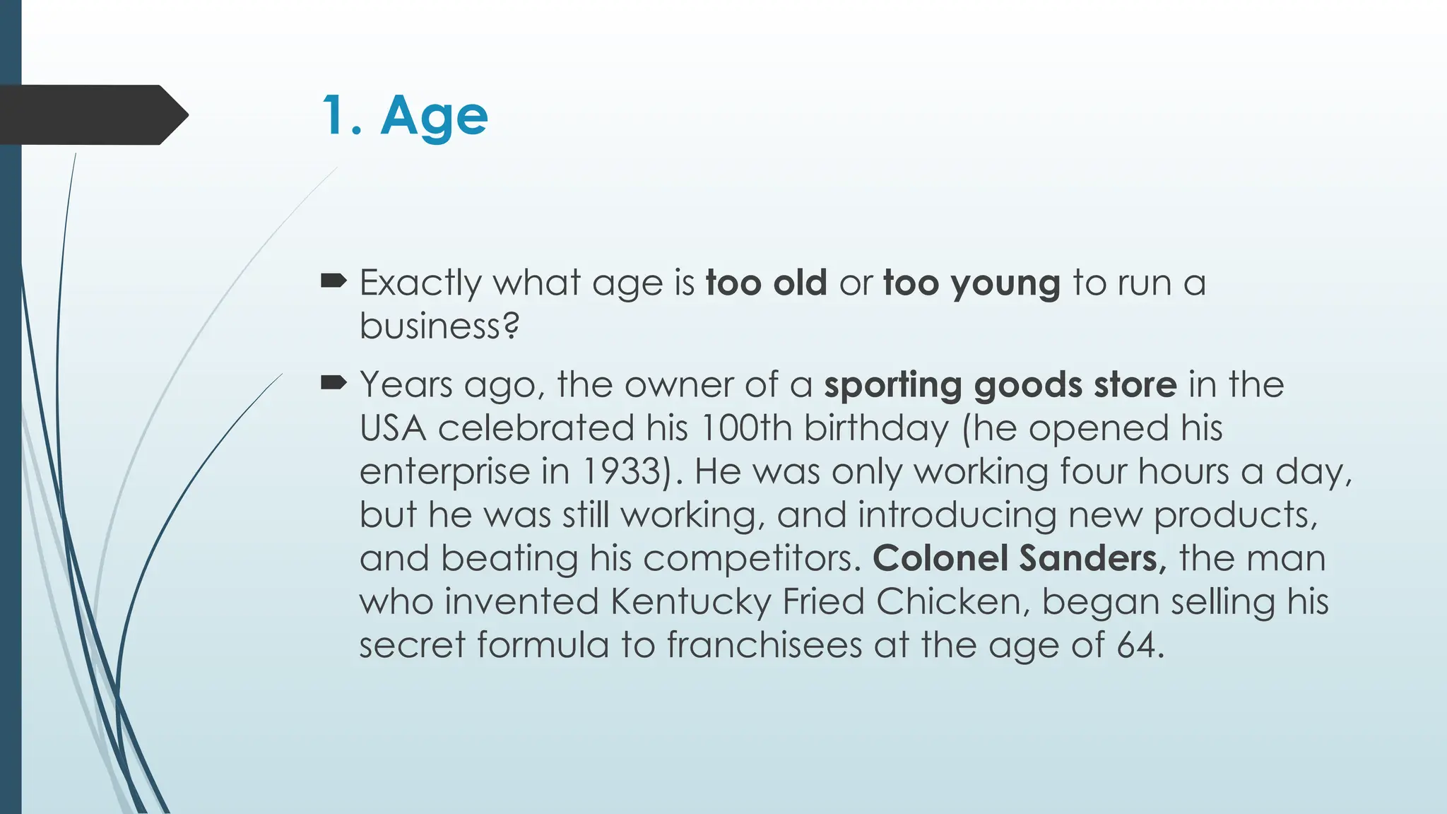 1. Age
 Exactly what age is too old or too young to run a
business?
 Years ago, the owner of a sporting goods store in the
USA celebrated his 100th birthday (he opened his
enterprise in 1933). He was only working four hours a day,
but he was still working, and introducing new products,
and beating his competitors. Colonel Sanders, the man
who invented Kentucky Fried Chicken, began selling his
secret formula to franchisees at the age of 64.
 
