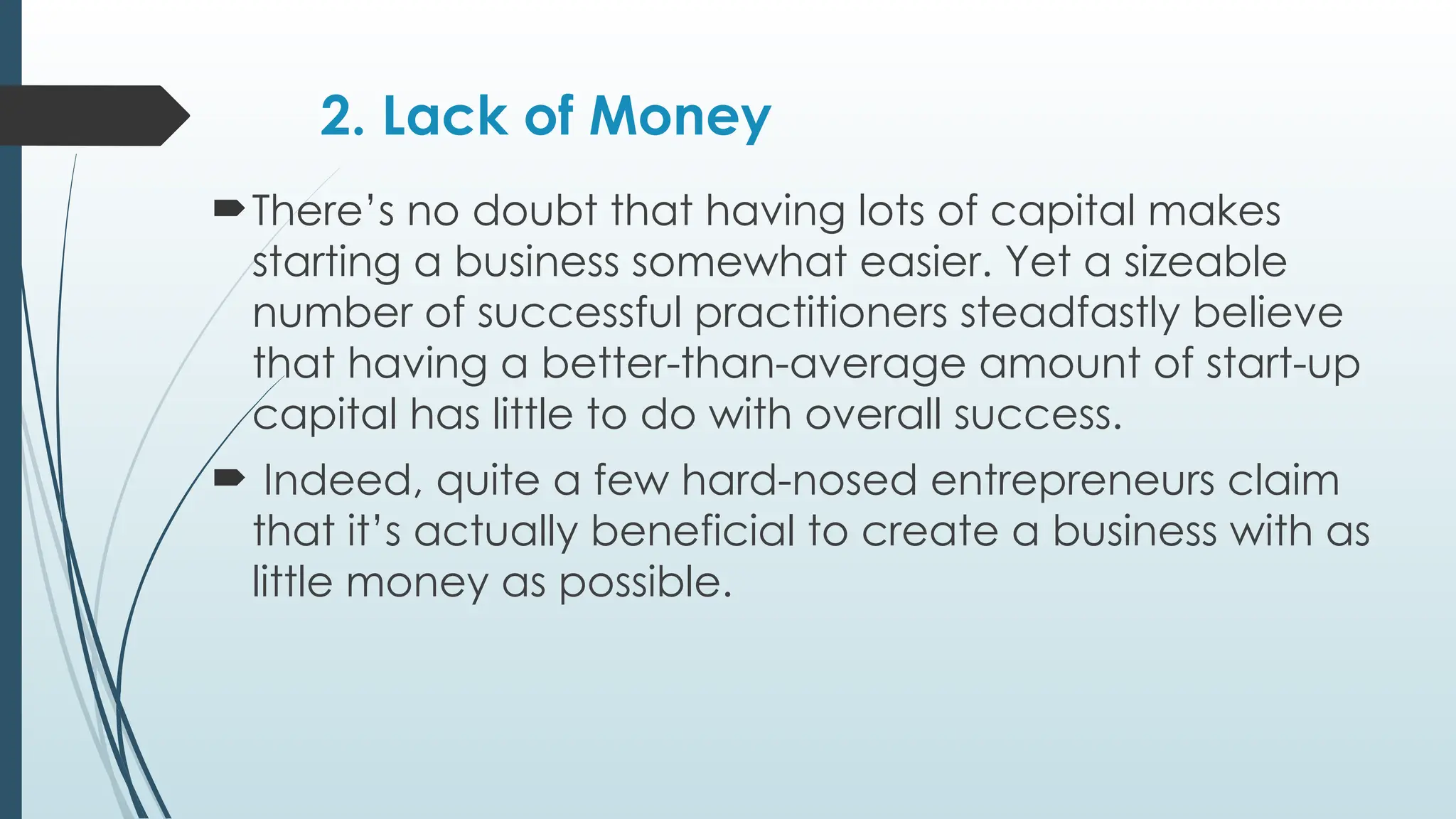 2. Lack of Money
There’s no doubt that having lots of capital makes
starting a business somewhat easier. Yet a sizeable
number of successful practitioners steadfastly believe
that having a better-than-average amount of start-up
capital has little to do with overall success.
 Indeed, quite a few hard-nosed entrepreneurs claim
that it’s actually beneficial to create a business with as
little money as possible.
 