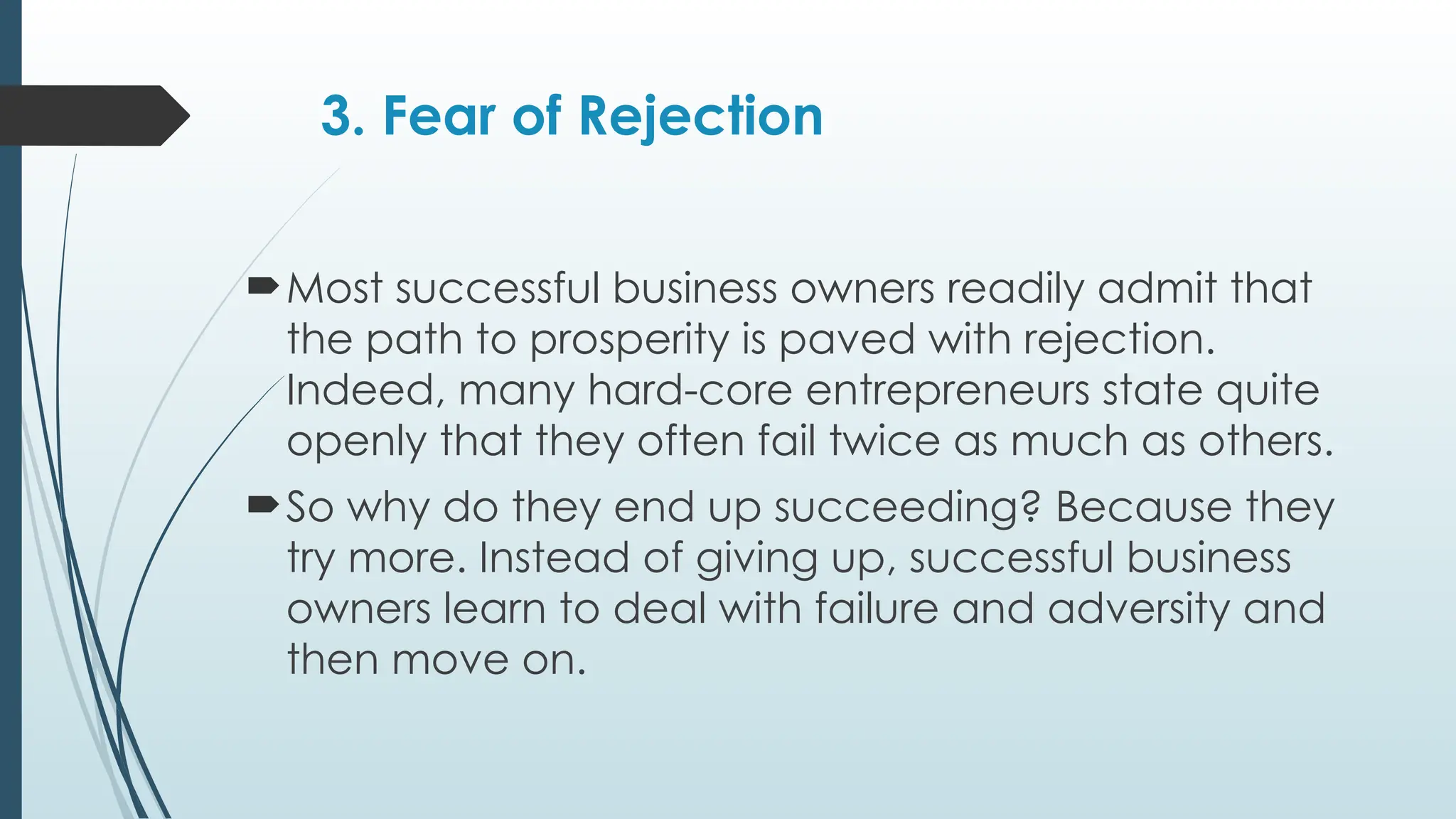 3. Fear of Rejection
Most successful business owners readily admit that
the path to prosperity is paved with rejection.
Indeed, many hard-core entrepreneurs state quite
openly that they often fail twice as much as others.
So why do they end up succeeding? Because they
try more. Instead of giving up, successful business
owners learn to deal with failure and adversity and
then move on.
 
