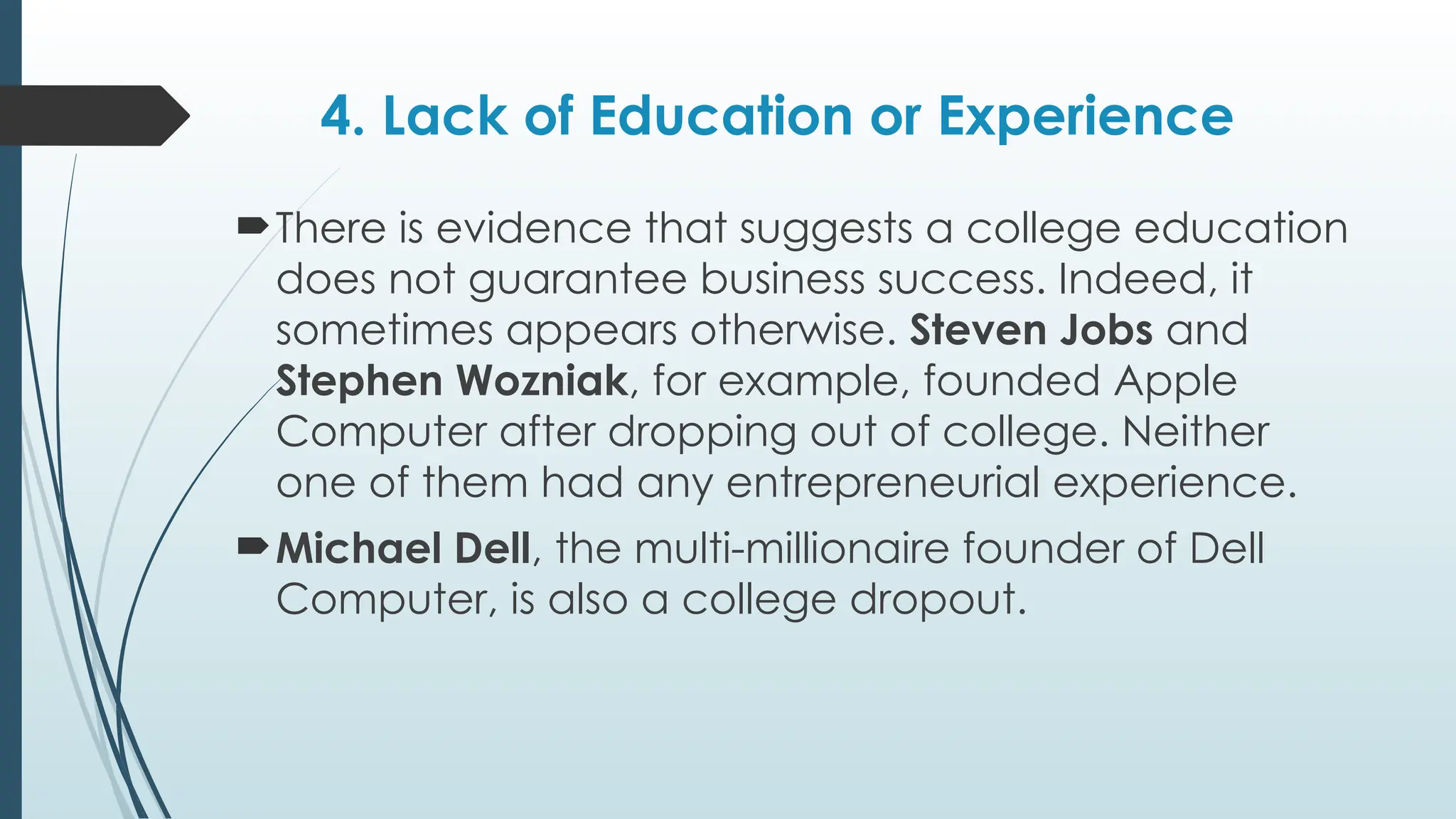 4. Lack of Education or Experience
There is evidence that suggests a college education
does not guarantee business success. Indeed, it
sometimes appears otherwise. Steven Jobs and
Stephen Wozniak, for example, founded Apple
Computer after dropping out of college. Neither
one of them had any entrepreneurial experience.
Michael Dell, the multi-millionaire founder of Dell
Computer, is also a college dropout.
 