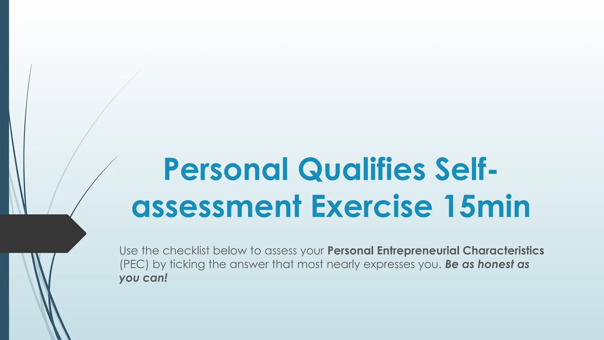 Personal Qualifies Self-
assessment Exercise 15min
Use the checklist below to assess your Personal Entrepreneurial Characteristics
(PEC) by ticking the answer that most nearly expresses you. Be as honest as
you can!
 