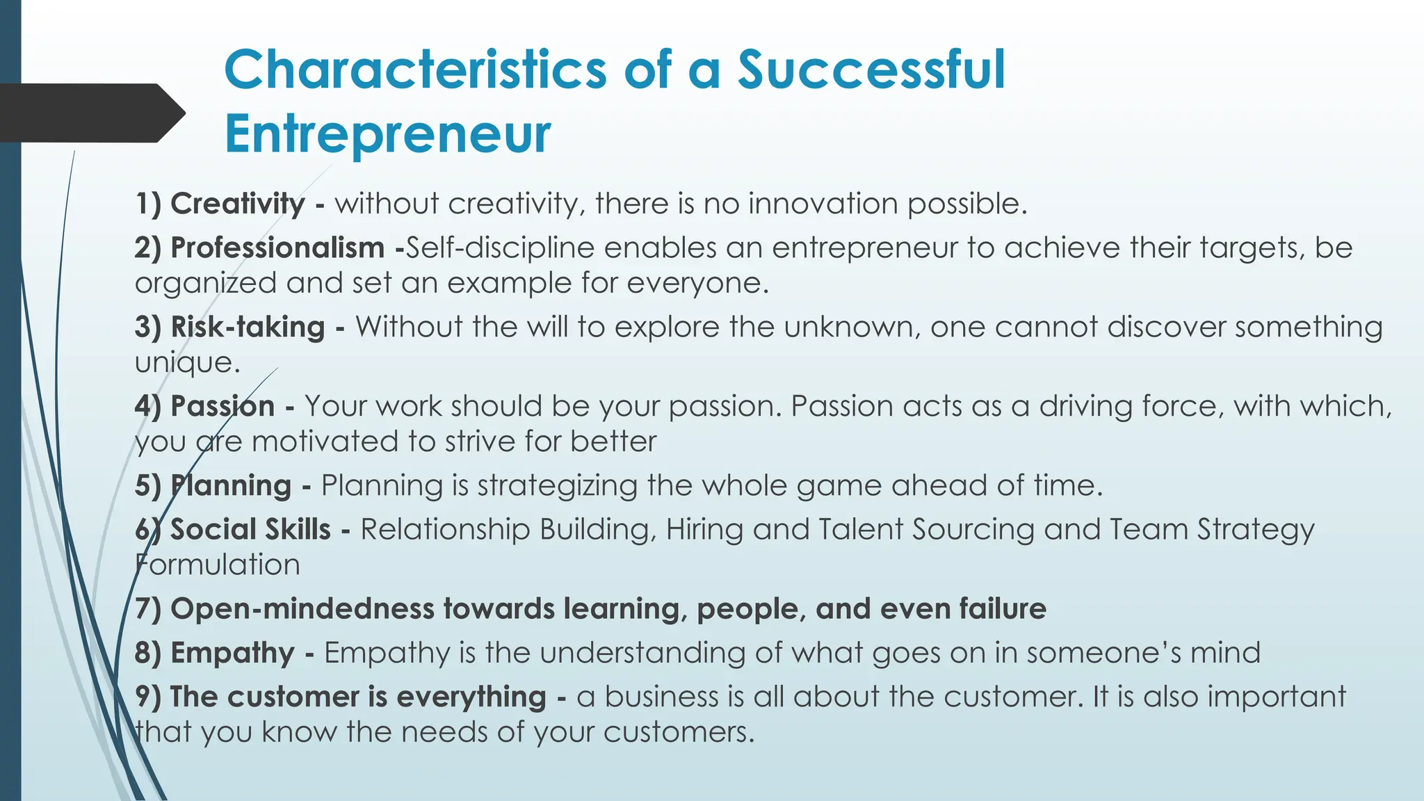 Characteristics of a Successful
Entrepreneur
1) Creativity - without creativity, there is no innovation possible.
2) Professionalism -Self-discipline enables an entrepreneur to achieve their targets, be
organized and set an example for everyone.
3) Risk-taking - Without the will to explore the unknown, one cannot discover something
unique.
4) Passion - Your work should be your passion. Passion acts as a driving force, with which,
you are motivated to strive for better
5) Planning - Planning is strategizing the whole game ahead of time.
6) Social Skills - Relationship Building, Hiring and Talent Sourcing and Team Strategy
Formulation
7) Open-mindedness towards learning, people, and even failure
8) Empathy - Empathy is the understanding of what goes on in someone’s mind
9) The customer is everything - a business is all about the customer. It is also important
that you know the needs of your customers.
 