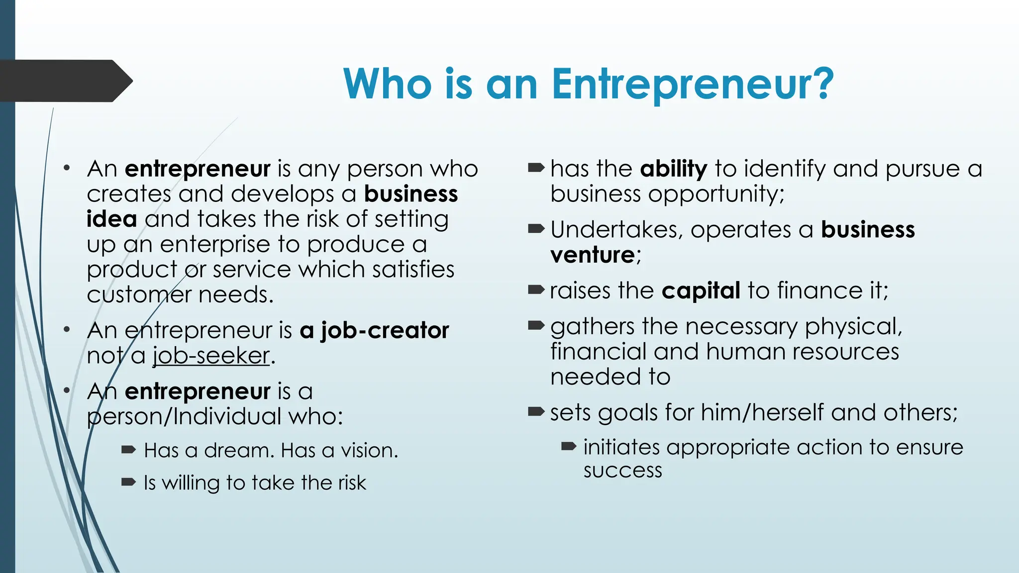 Who is an Entrepreneur?
• An entrepreneur is any person who
creates and develops a business
idea and takes the risk of setting
up an enterprise to produce a
product or service which satisfies
customer needs.
• An entrepreneur is a job-creator
not a job-seeker.
• An entrepreneur is a
person/Individual who:
 Has a dream. Has a vision.
 Is willing to take the risk
has the ability to identify and pursue a
business opportunity;
Undertakes, operates a business
venture;
raises the capital to finance it;
gathers the necessary physical,
financial and human resources
needed to
sets goals for him/herself and others;
 initiates appropriate action to ensure
success
 