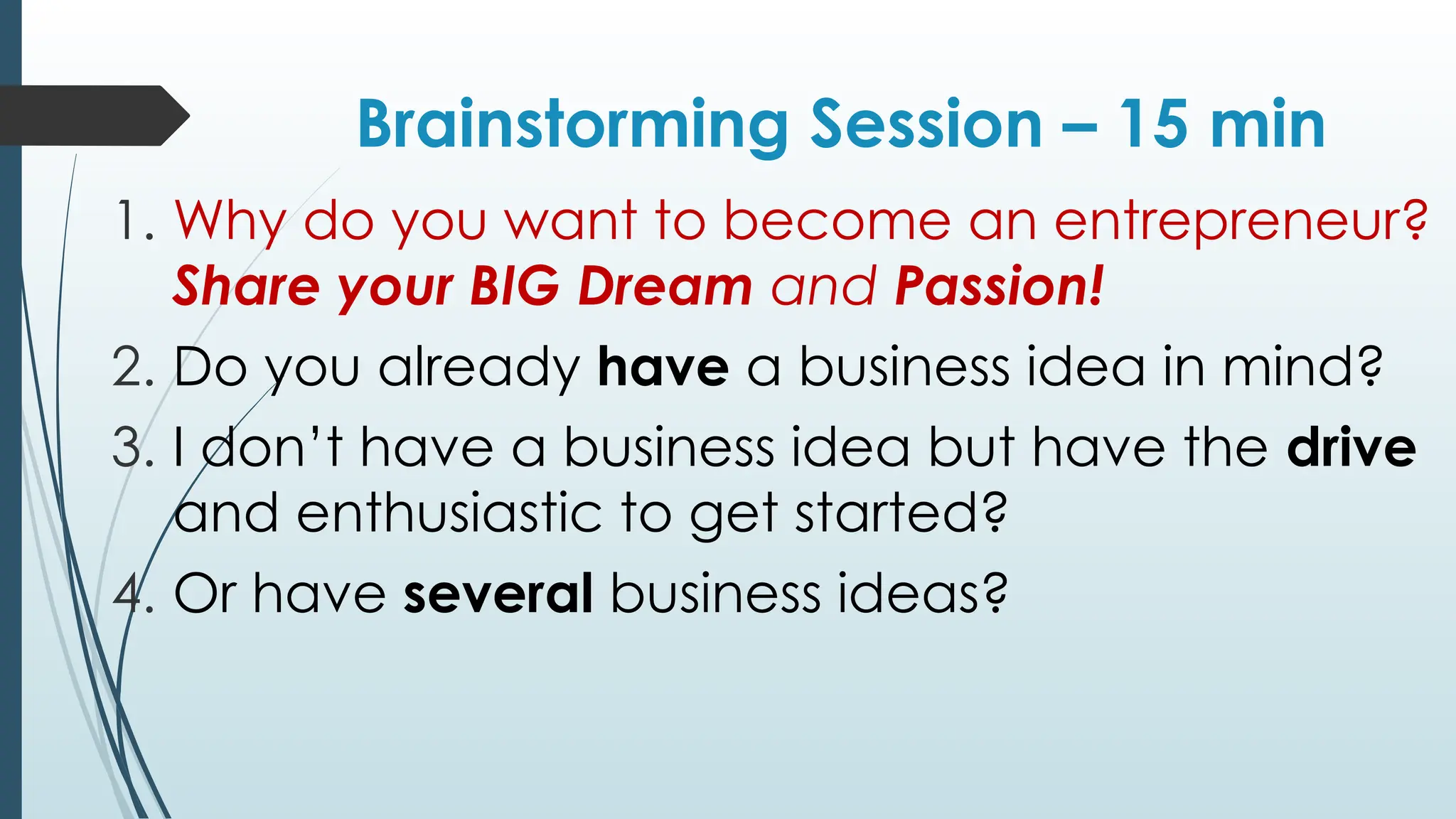 Brainstorming Session – 15 min
1. Why do you want to become an entrepreneur?
Share your BIG Dream and Passion!
2. Do you already have a business idea in mind?
3. I don’t have a business idea but have the drive
and enthusiastic to get started?
4. Or have several business ideas?
 