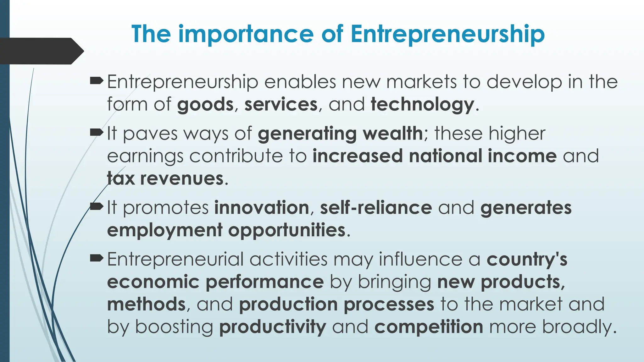 The importance of Entrepreneurship
Entrepreneurship enables new markets to develop in the
form of goods, services, and technology.
It paves ways of generating wealth; these higher
earnings contribute to increased national income and
tax revenues.
It promotes innovation, self-reliance and generates
employment opportunities.
Entrepreneurial activities may influence a country's
economic performance by bringing new products,
methods, and production processes to the market and
by boosting productivity and competition more broadly.
 