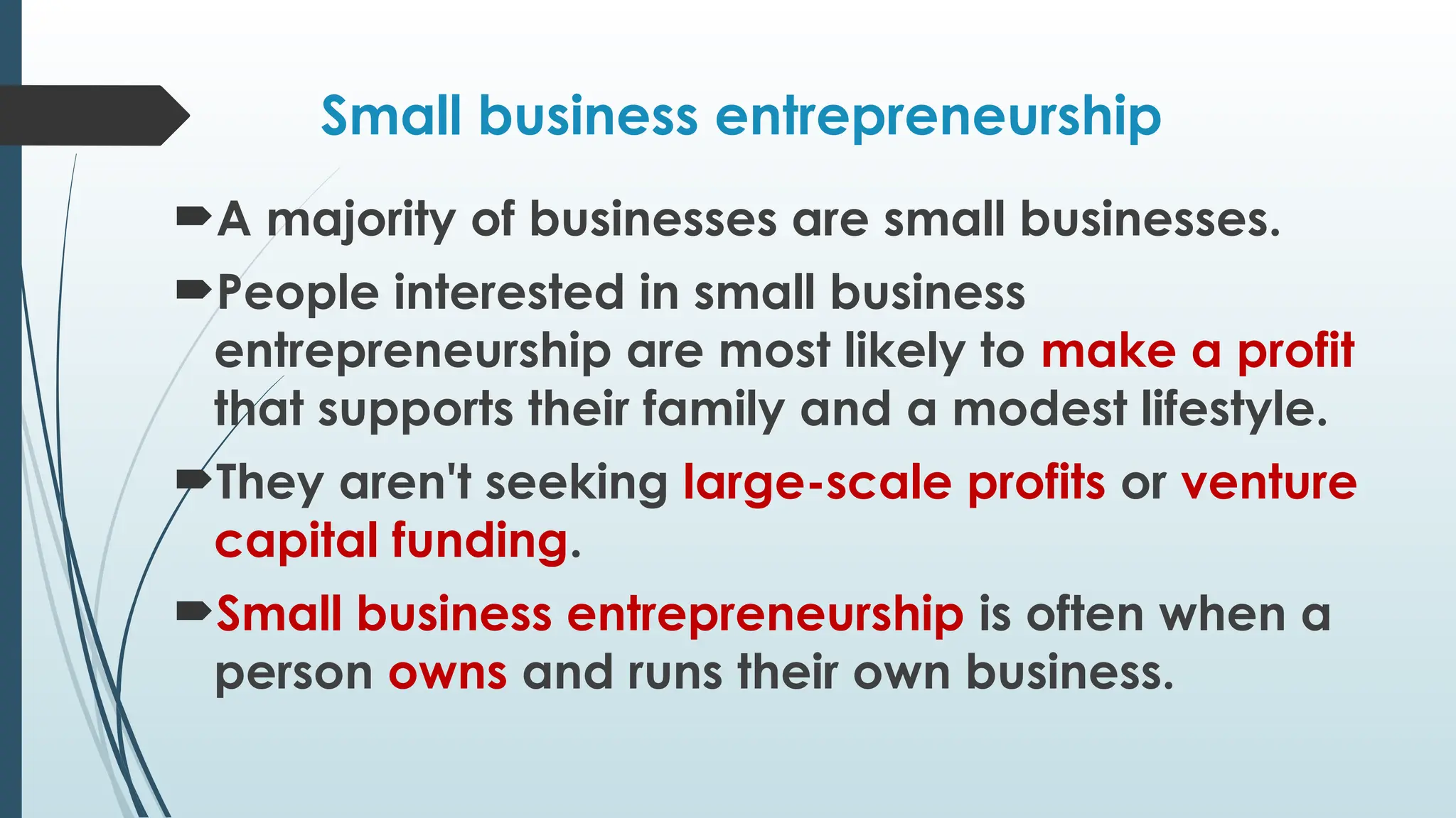 Small business entrepreneurship
A majority of businesses are small businesses.
People interested in small business
entrepreneurship are most likely to make a profit
that supports their family and a modest lifestyle.
They aren't seeking large-scale profits or venture
capital funding.
Small business entrepreneurship is often when a
person owns and runs their own business.
 