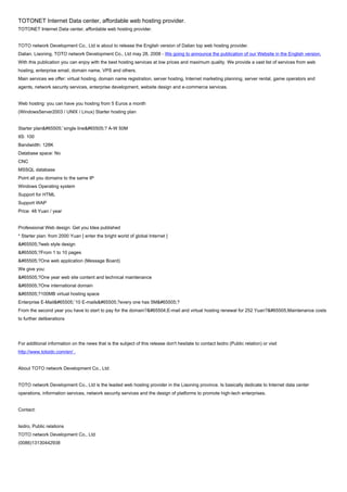 TOTONET Internet Data center, affordable web hosting provider.
TOTONET Internet Data center, affordable web hosting provider.


TOTO network Development Co., Ltd is about to release the English version of Dalian top web hosting provider.
Dalian, Liaoning, TOTO network Development Co., Ltd may 28, 2008 - We going to announce the publication of our Website in the English version.
With this publication you can enjoy with the best hosting services at low prices and maximum quality. We provide a vast list of services from web
hosting, enterprise email, domain name, VPS and others.
Main services we offer: virtual hosting, domain name registration, server hosting, Internet marketing planning, server rental, game operators and
agents, network security services, enterprise development, website design and e-commerce services.


Web hosting: you can have you hosting from 5 Euros a month
(WindowsServer2003 / UNIX / Linux) Starter hosting plan


Starter plan&#65505;¨single line&#65505;? A-W 50M
IIS: 100
Bandwidth: 128K
Database space: No
CNC
MSSQL database
Point all you domains to the same IP
Windows Operating system
Support for HTML
Support WAP
Price: 48 Yuan / year


Professional Web design: Get you Idea published
* Starter plan: from 2000 Yuan [ enter the bright world of global Internet ]
&#65505;?web style design
&#65505;?From 1 to 10 pages
&#65505;?One web application (Message Board)
We give you:
&#65505;?One year web site content and technical maintenance
&#65505;?One international domain
&#65505;?100MB virtual hosting space
Enterprise E-Mail&#65505;¨10 E-mails&#65505;?every one has 5M&#65505;?
From the second year you have to start to pay for the domain?&#65504;E-mail and virtual hosting renewal for 252 Yuan?&#65505;Maintenance costs
to further deliberations




For additional information on the news that is the subject of this release don't hesitate to contact Isidro (Public relation) or visit
http://www.totoidc.com/en/ .


About TOTO network Development Co., Ltd:


TOTO network Development Co., Ltd is the leaded web hosting provider in the Liaoning province. Is basically dedicate to Internet data center
operations, information services, network security services and the design of platforms to promote high-tech enterprises.


Contact:


Isidro, Public relations
TOTO network Development Co., Ltd
(0086)13130442938
 