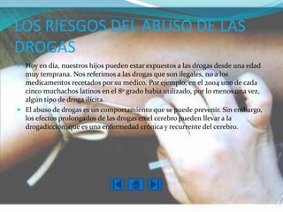 LOS RIESGOS DEL ABUSO DE LAS
DROGAS
 Hoy en día, nuestros hijos pueden estar expuestos a las drogas desde una edad
  muy temprana. Nos referimos a las drogas que son ilegales, no a los
  medicamentos recetados por su médico. Por ejemplo, en el 2004 uno de cada
  cinco muchachos latinos en el 8º grado había utilizado, por lo menos una vez,
  algún tipo de droga ilícita.1
 El abuso de drogas es un comportamiento que se puede prevenir. Sin embargo,
  los efectos prolongados de las drogas en el cerebro pueden llevar a la
  drogadicción, que es una enfermedad crónica y recurrente del cerebro.
 