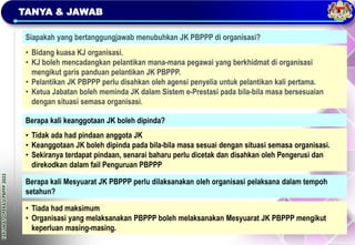 TAKLIMAT
OPERASI
PBPPP
2023
TANYA & JAWAB
Siapakah yang bertanggungjawab menubuhkan JK PBPPP di organisasi?
• Bidang kuasa KJ organisasi.
• KJ boleh mencadangkan pelantikan mana-mana pegawai yang berkhidmat di organisasi
mengikut garis panduan pelantikan JK PBPPP.
• Pelantikan JK PBPPP perlu disahkan oleh agensi penyelia untuk pelantikan kali pertama.
• Ketua Jabatan boleh meminda JK dalam Sistem e-Prestasi pada bila-bila masa bersesuaian
dengan situasi semasa organisasi.
Berapa kali keanggotaan JK boleh dipinda?
• Tidak ada had pindaan anggota JK
• Keanggotaan JK boleh dipinda pada bila-bila masa sesuai dengan situasi semasa organisasi.
• Sekiranya terdapat pindaan, senarai baharu perlu dicetak dan disahkan oleh Pengerusi dan
direkodkan dalam fail Penguruan PBPPP
• Tiada had maksimum
• Organisasi yang melaksanakan PBPPP boleh melaksanakan Mesyuarat JK PBPPP mengikut
keperluan masing-masing.
Berapa kali Mesyuarat JK PBPPP perlu dilaksanakan oleh organisasi pelaksana dalam tempoh
setahun?
 