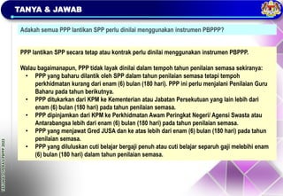 TAKLIMAT
OPERASI
PBPPP
2023
TANYA & JAWAB
Adakah semua PPP lantikan SPP perlu dinilai menggunakan instrumen PBPPP?
PPP lantikan SPP secara tetap atau kontrak perlu dinilai menggunakan instrumen PBPPP.
Walau bagaimanapun, PPP tidak layak dinilai dalam tempoh tahun penilaian semasa sekiranya:
• PPP yang baharu dilantik oleh SPP dalam tahun penilaian semasa tetapi tempoh
perkhidmatan kurang dari enam (6) bulan (180 hari). PPP ini perlu menjalani Penilaian Guru
Baharu pada tahun berikutnya.
• PPP ditukarkan dari KPM ke Kementerian atau Jabatan Persekutuan yang lain lebih dari
enam (6) bulan (180 hari) pada tahun penilaian semasa.
• PPP dipinjamkan dari KPM ke Perkhidmatan Awam Peringkat Negeri/ Agensi Swasta atau
Antarabangsa lebih dari enam (6) bulan (180 hari) pada tahun penilaian semasa.
• PPP yang menjawat Gred JUSA dan ke atas lebih dari enam (6) bulan (180 hari) pada tahun
penilaian semasa.
• PPP yang diluluskan cuti belajar bergaji penuh atau cuti belajar separuh gaji melebihi enam
(6) bulan (180 hari) dalam tahun penilaian semasa.
 