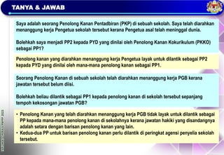 TAKLIMAT
OPERASI
PBPPP
2023
TANYA & JAWAB
Saya adalah seorang Penolong Kanan Pentadbiran (PKP) di sebuah sekolah. Saya telah diarahkan
menanggung kerja Pengetua sekolah tersebut kerana Pengetua asal telah meninggal dunia.
Bolehkah saya menjadi PP2 kepada PYD yang dinilai oleh Penolong Kanan Kokurikulum (PKKO)
sebagai PP1?
Penolong kanan yang diarahkan menanggung kerja Pengetua layak untuk dilantik sebagai PP2
kepada PYD yang dinilai oleh mana-mana penolong kanan sebagai PP1.
Seorang Penolong Kanan di sebuah sekolah telah diarahkan menanggung kerja PGB kerana
jawatan tersebut belum diisi.
Bolehkah beliau dilantik sebagai PP1 kepada penolong kanan di sekolah tersebut sepanjang
tempoh kekosongan jawatan PGB?
• Penolong Kanan yang telah diarahkan menanggung kerja PGB tidak layak untuk dilantik sebagai
PP kepada mana-mana penolong kanan di sekolahnya kerana jawatan hakiki yang disandangnya
adalah setara dengan barisan penolong kanan yang lain.
• Kedua-dua PP untuk barisan penolong kanan perlu dilantik di peringkat agensi penyelia sekolah
tersebut.
 