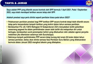 TAKLIMAT
OPERASI
PBPPP
2023
TANYA & JAWAB
Saya adalah PPP yang dilantik secara kontrak oleh SPP bermula 1 April 2021. Pada 1 September
2022, saya telah mendapat lantikan secara tetap oleh SPP.
Adakah prestasi saya perlu dinilai seperti penilaian biasa pada tahun 2022?
• Pelaksanaan penilaian prestasi bagi PPP lantikan SPP secara kontrak tetapi telah dilantik secara
tetap perlu berpandukan tempoh lantikan yang terkini dalam tahun semasa penilaian.
• Berdasarkan P.U. (A) 1/2012 Bahagian IV Subperaturan 23(1) menyatakan tarikh pelantikan
seseorang pegawai ke dalam perkhidmatan awam ialah tarikh dia melaporkan diri untuk
bertugas, berdasarkan surat penempatan terkini yang dikeluarkan oleh Jabatan agensi penyelia
melainkan jika ditentukan selainnya oleh Suruhanjaya.
• Sekiranya tempoh perkhidmatan PPP secara tetap kurang dari enam (6) bulan dalam tahun
semasa penilaian, beliau akan dinilai semasa fasa Penilaian Guru Baharu yang dilaksanakan
bermula dalam Januari 2023 mengikut takwim yang ditetapkan.
 