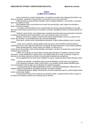 DIRECCIÓN DE TUTORÍA Y ORIENTACIÓN EDUCATIVA

Material de consulta

ANEXO
LA MESITA DE LA ABUELA
Justo cuando iba a cumplir ochenta años, una señora se quedó viuda. Después del entierro, sus
hijos se reunieron: ¿Qué iban a hacer ahora? ¿Con quién se iría a vivir la anciana?
Cada hijo tenía su propia familia. Además vivían en lugares distintos, y, en el fondo, no querían
llevar a su madre con ellos.
¡Qué fastidioso tener una anciana en la casa! Así que discutían, pero ninguno se animaba a
llevar a la anciana consigo.
- ¡Yo quiero que la abuelita viva con nosotros! Dijo de pronto la pequeña Estrellita. Era la hijita
del menor de los hijos y quería mucho a la anciana. Corriendo, Estrellita se acercó a la pobre señora y la
abrazó.
“¡Rayos!”, pensó el hijo, muy molesto (pero mantenía la sonrisa para que no pensaran mal de él).
La señora, sin dientes sonreía, todos dijeron “¡ya!, que mamá se vaya a vivir con él”.
Desde la muerte de su esposo, el ánimo de la señora había decaído mucho y su salud no era
buena. No veía bien, no escuchaba bien y las manos le temblaban.
Para colmo, cuando comía, derramaba los alimentos. A ella le daba vergüenza, pero no podía
evitarlo.
- ¿Qué, cómo, cuándo?, decía la señora cada vez que su hijo le hablaba. Entonces éste se
molestaba y se iba. ¡Que vieja tan inútil! Ni él ni su esposa le tenían paciencia, a veces hasta la gritaban.
Harto de esta situación, el hijo compró una mesita. La colocó en un
rincón oscuro del comedor, junto con las escobas y los trapos, y le dijo a la anciana que, a parir de ese
momento, iba a comer allí.
- Mamá, no me gusta ver cómo botas la comida fuera del plato. En adelante comerás en esta
otra mesa – le dijo señalando la mesita nueva- y así estarás lejos de mi vista. La anciana, empezó a
almorzar en la mesita, lejos de su familia y sin que nadie se percate de sus lágrimas.
Un día, llegando la hora de la cena, Estrellita no acudía, a pesar de que la habían llamado varias
veces.
- ¡Ahorita voy mamita!, -contestaba cada vez que la llamaban a cenar- pero no se aparecía.
Con la paciencia colmada, papá y mamá fueron muy enojados donde estaba Estrellita (quien
muy concentrada construía algo con sus bloques de madera de juguete).
- “¿No escuchas que te estamos llamando a cenar?, muchacha desobediente. ¡Merecerías un
castigo! Cuando le preguntaron qué estaba haciendo, la chiquita contestó:
- “Perdónenme papitos, estaba construyendo una linda mesita para que tú y mamá tengan donde
comer cuando sean viejitos.
¿Y qué crees? El hijo se dio cuenta de que estaba en falta. La abuela volvió a tener su lugar en
la mesa y fue tratada por todos con el respeto que se merecía.

13

 