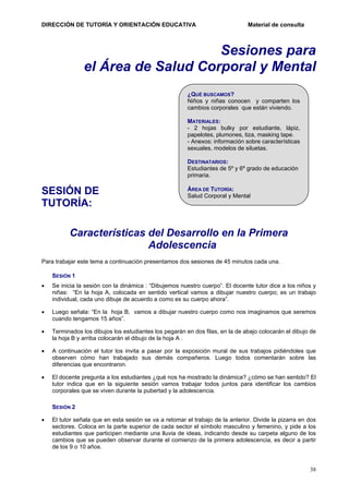 DIRECCIÓN DE TUTORÍA Y ORIENTACIÓN EDUCATIVA

Material de consulta

Sesiones para
el Área de Salud Corporal y Mental
¿QUÉ BUSCAMOS?
Niños y niñas conocen y comparten los
cambios corporales que están viviendo.
MATERIALES:
- 2 hojas bulky por estudiante, lápiz,
papelotes, plumones, tiza, masking tape.
- Anexos: información sobre características
sexuales, modelos de siluetas.
DESTINATARIOS:
Estudiantes de 5º y 6º grado de educación
primaria.

SESIÓN DE
TUTORÍA:

ÁREA DE TUTORÍA:
Salud Corporal y Mental

Características del Desarrollo en la Primera
Adolescencia
Para trabajar este tema a continuación presentamos dos sesiones de 45 minutos cada una.
SESIÓN 1
•

Se inicia la sesión con la dinámica : “Dibujemos nuestro cuerpo”. El docente tutor dice a los niños y
niñas: “En la hoja A, colocada en sentido vertical vamos a dibujar nuestro cuerpo; es un trabajo
individual, cada uno dibuje de acuerdo a como es su cuerpo ahora”.

•

Luego señala: “En la hoja B, vamos a dibujar nuestro cuerpo como nos imaginamos que seremos
cuando tengamos 15 años”.

•

Terminados los dibujos los estudiantes los pegarán en dos filas, en la de abajo colocarán el dibujo de
la hoja B y arriba colocarán el dibujo de la hoja A .

•

A continuación el tutor los invita a pasar por la exposición mural de sus trabajos pidiéndoles que
observen cómo han trabajado sus demás compañeros. Luego todos comentarán sobre las
diferencias que encontraron.

•

El docente pregunta a los estudiantes ¿qué nos ha mostrado la dinámica? ¿cómo se han sentido? El
tutor indica que en la siguiente sesión vamos trabajar todos juntos para identificar los cambios
corporales que se viven durante la pubertad y la adolescencia.
SESIÓN 2

•

El tutor señala que en esta sesión se va a retomar el trabajo de la anterior. Divide la pizarra en dos
sectores. Coloca en la parte superior de cada sector el símbolo masculino y femenino, y pide a los
estudiantes que participen mediante una lluvia de ideas, indicando desde su carpeta alguno de los
cambios que se pueden observar durante el comienzo de la primera adolescencia, es decir a partir
de los 9 o 10 años.

38

 