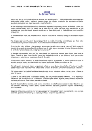 DIRECCIÓN DE TUTORÍA Y ORIENTACIÓN EDUCATIVA

Material de consulta

ANEXO
LA SOPA DE PIEDRAS
Había una vez un país que acababa de terminar una terrible guerra. Y como imaginarán, el resultado era
enfermedad, dolor, rencor, egoísmo, pobreza (pues los campos no podían ser sembrados al haber
quedado destruidos), etc. Y por supuesto... mucha hambre.
A este país llegó un soldado en estado lamentable: agotado, harapiento y muerto de hambre. Llamó a la
puerta de una casa y pidió a la dueña que le diese algo de comer. La mujer, muy sorprendida, le dijo
exaltada que cómo se atrevía a pedir comida en un país destrozado y, tratándolo de loco, lo echó a
empujones.
El pobre forastero visitó, así, muchas casas, pero en cada una de ellas sólo consiguió recibir igual o peor
trato.
No dándose por vencido, siguió buscando por todo el pueblo. Caminó y caminó hasta que llegó a las
cercanías de un pozo en donde varias muchachas se encontraban lavando ropa.
Entonces les dijo: “Chicas ¿Han probado alguna vez la deliciosa sopa de piedras?” Esta pregunta
provocó la burla de las doncellas. Sin embargo una de ellas, quizás por seguir el juego del supuesto loco,
le contestó: “¿Necesitas ayuda para preparar tu manjar?”
El soldado de inmediato pidió una olla bien grande, un puñado de piedras, agua y leña para hacer el
fuego. Cuando el agua hubo hervido colocó las piedras dentro de la olla. Mientras tanto los curiosos
empezaban a aglomerarse para no perderse la diversión.
Transcurridos varios minutos, la gente impaciente empezó a preguntar si podían probar la sopa. El
extraño probó la sopa y dijo que estaba muy buena pero que le faltaba un poquito de sal.
No faltó quien, presuroso, trajera un poco de sal de su casa. Luego de echarla, el “cocinero” volvió a
probar y dijo: “¡está riquísima! Pero le hace falta un poco de tomate”. Un hombre se apresuró a traerlos.
Del mismo modo procedió el visitante logrando muy pronto conseguir papas, yucas, arroz y hasta un
poco de carne.
Cuando la olla estuvo llena, el soldado la probó y dijo con gran entusiasmo: “Mmmm... es la mejor sopa
de piedras que he preparado en toda mi vida. ¡Llamen rápido a toda la gente para que venga a probarla!
¡Alcanza para todos! ¡Que traigan platos y cucharas!
Cuando todos hubieron comido hasta saciar el hambre, el extraño desconocido les dijo: “Es cierto que
los alimentos están muy escasos. Pero, si juntos hacemos las cosas, podremos superar este terrible y
difícil momento”.
La gente del pueblo, por cierto muy avergonzada por el trato dado al viajero cuando llamó a sus puertas,
aprendió, gracias al “cocinero” y su sopa de piedras, a compartir lo que tenían.

59

 