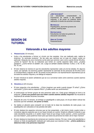 DIRECCIÓN DE TUTORÍA Y ORIENTACIÓN EDUCATIVA

Material de consulta

¿QUÉ BUSCAMOS?
Los
estudiantes
comprenderán
la
importancia de valorar a los adultos
mayores, y de poner en práctica dicha
valoración a través de acciones concretas.
MATERIALES:
Papelógrafos, plumones gruesos de
colores, masking tape.
DESTINATARIOS:
Estudiantes de todos los grados de
educación secundaria.

SESIÓN DE
TUTORÍA:

ÁREA DE TUTORÍA:
Personal-Social

Valorando a los adultos mayores
I.

PRESENTACIÓN (10 minutos)

•

Invita a los estudiantes a formar un círculo con las carpetas. Una vez realizado esto, realiza la
dinámica: “la caminata evolutiva”. Se les pide que caminen por el aula sin ningún rumbo en
particular. Después de unos momentos se les pide que caminen, pero como cuando tenían 06 años.
¿Cómo lo hacían? Se les va indicando que tomen en cuenta aspectos tales como: ¿Cuánto
pesaban?, ¿Cómo tenían el cabello?, etc. Luego se señalan edades distintas: 5 años, 3, 40, 10, 80,
05, 70, etc.

•

El tutor observa la manera en que los estudiantes representan cada una de las edades. En algunos
casos, por ejemplo, los alumnos pueden representar la caminata de las personas de 55 años como
si correspondiera a alguien de 90. Se presta mucha atención a la representación espontánea que se
da sobre los adultos mayores y se dialoga al respecto.

•

El tutor introduce la sesión señalando que se va a conversar sobre cómo seremos cuando seamos
adultos mayores.

II.

DESARROLLO (25 minutos)

•

El tutor pregunta a los estudiantes : ¿Cómo imaginan que serán cuando tengan 75 años? ¿Cómo
caminarán? ¿Cómo será su aspecto físico? ¿Cuáles serán sus sentimientos?

•

A continuación se forman grupos de seis personas cada uno. Cada grupo dialogará en torno a la
pregunta: ¿Cómo nos gustaría que nos traten cuando seamos adultos mayores? Se recuerda la
importancia de señalar acciones concretas.

•

Después de unos 10 minutos, se entrega un papelógrafo a cada grupo, en el que deben colocar las
acciones que han señalado, sin poner un título.

•

Se realiza un plenario para compartir con el resto de la clase los resultados de cada grupo. Los
papelógrafos son colocados en las paredes del salón.

•

El tutor destaca los aspectos comunes que se han presentado, y del mismo modo, puede invitar a
considerar algunos aspectos que no se hayan tomado en cuenta. Amplía la reflexión invitando a que
cada estudiante recuerde a un adulto mayor hacia el que tenga mucho aprecio. ¿Cómo queremos
que sea tratado? ¿Qué podemos hacer para que todos las personas los traten de la mejor manera?

•

El tutor destaca la importancia de comenzar por nosotros mismos. Por eso, invita a los estudiantes a
colocar un título al papelógrafo realizado por cada grupo que exprese la idea: ¿Cómo podemos y
debemos tratar a las personas mayores?
62

 