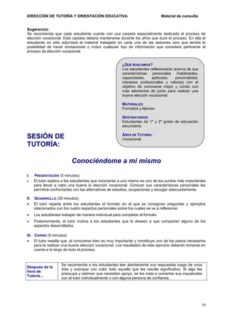 DIRECCIÓN DE TUTORÍA Y ORIENTACIÓN EDUCATIVA

Material de consulta

Sugerencia:
Se recomienda que cada estudiante cuente con una carpeta especialmente dedicada al proceso de
elección vocacional. Esta carpeta deberá mantenerse durante los años que dura el proceso. En ella el
estudiante no sólo adjuntará el material trabajado en cada una de las sesiones sino que tendrá la
posibilidad de hacer anotaciones o incluir cualquier tipo de información que considere pertinente al
proceso de elección vocacional.

¿QUÉ BUSCAMOS?
Los estudiantes reflexionarán acerca de sus
características personales (habilidades,
capacidades,
aptitudes,
personalidad,
intereses profesionales y valores) con el
objetivo de conocerse mejor y contar con
más elementos de juicio para realizar una
buena elección vocacional.
MATERIALES:
Formatos y lápices.
DESTINATARIOS:
Estudiantes de 1º y 2º grado de educación
secundaria.

SESIÓN DE
TUTORÍA:

ÁREA DE TUTORÍA:
Vocacional

Conociéndome a mi mismo
I.
•

PRESENTACIÓN (5 minutos)
El tutor explica a los estudiantes que conocerse a uno mismo es uno de los puntos más importantes
para llevar a cabo una buena la elección vocacional. Conocer sus características personales les
permitirá confrontarlas con las alternativas de estudios, ocupaciones y escoger adecuadamente.

II. DESARROLLO (30 minutos)
• El tutor reparte entre los estudiantes el formato en el que se consignan preguntas y ejemplos
relacionados con los cuatro aspectos personales sobre los cuales se va a reflexionar.
•

Los estudiantes trabajan de manera individual para completar el formato.

•

Posteriormente, el tutor motiva a los estudiantes que lo deseen a que compartan alguno de los
aspectos desarrollados.

III. CIERRE (5 minutos)
• El tutor resalta que, el conocerse bien es muy importante y constituye uno de los pasos necesarios
para la realizar una buena elección vocacional. Los resultados de este ejercicio deberán tomarse en
cuenta a lo largo de todo el proceso.

Después de la
hora de
Tutoría...

Se recomienda a los estudiantes leer atentamente sus respuestas luego de unos
días y subrayar con color todo aquello que les resulte significativo. Si algo les
preocupa y estiman que necesitan apoyo, se les insta a comentar sus inquietudes
con el tutor individualmente o con alguna persona de confianza.

70

 
