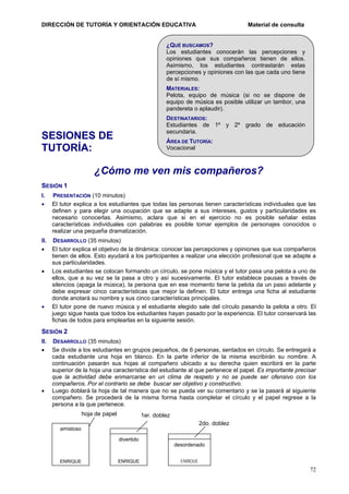 DIRECCIÓN DE TUTORÍA Y ORIENTACIÓN EDUCATIVA

Material de consulta

¿QUÉ BUSCAMOS?
Los estudiantes conocerán las percepciones y
opiniones que sus compañeros tienen de ellos.
Asimismo, los estudiantes contrastarán estas
percepciones y opiniones con las que cada uno tiene
de sí mismo.
MATERIALES:
Pelota, equipo de música (si no se dispone de
equipo de música es posible utilizar un tambor, una
pandereta o aplaudir).
DESTINATARIOS:
Estudiantes de 1º y 2º grado de educación
secundaria.

SESIONES DE
TUTORÍA:

ÁREA DE TUTORÍA:
Vocacional

¿Cómo me ven mis compañeros?
SESIÓN 1
I.
•

PRESENTACIÓN (10 minutos)
El tutor explica a los estudiantes que todas las personas tienen características individuales que las
definen y para elegir una ocupación que se adapte a sus intereses, gustos y particularidades es
necesario conocerlas. Asimismo, aclara que si en el ejercicio no es posible señalar estas
características individuales con palabras es posible tomar ejemplos de personajes conocidos o
realizar una pequeña dramatización.

II. DESARROLLO (35 minutos)
• El tutor explica el objetivo de la dinámica: conocer las percepciones y opiniones que sus compañeros
tienen de ellos. Esto ayudará a los participantes a realizar una elección profesional que se adapte a
sus particularidades.
• Los estudiantes se colocan formando un círculo, se pone música y el tutor pasa una pelota a uno de
ellos, que a su vez se la pasa a otro y así sucesivamente. El tutor establece pausas a través de
silencios (apaga la música), la persona que en ese momento tiene la pelota da un paso adelante y
debe expresar cinco características que mejor la definen. El tutor entrega una ficha al estudiante
donde anotará su nombre y sus cinco características principales.
• El tutor pone de nuevo música y el estudiante elegido sale del círculo pasando la pelota a otro. El
juego sigue hasta que todos los estudiantes hayan pasado por la experiencia. El tutor conservará las
fichas de todos para emplearlas en la siguiente sesión.

SESIÓN 2
II. DESARROLLO (35 minutos)
• Se divide a los estudiantes en grupos pequeños, de 6 personas, sentados en círculo. Se entregará a
cada estudiante una hoja en blanco. En la parte inferior de la misma escribirán su nombre. A
continuación pasarán sus hojas al compañero ubicado a su derecha quien escribirá en la parte
superior de la hoja una característica del estudiante al que pertenece el papel. Es importante precisar
que la actividad debe enmarcarse en un clima de respeto y no se puede ser ofensivo con los
compañeros. Por el contrario se debe buscar ser objetivo y constructivo.
• Luego doblará la hoja de tal manera que no se pueda ver su comentario y se la pasará al siguiente
compañero. Se procederá de la misma forma hasta completar el círculo y el papel regrese a la
persona a la que pertenece.
hoja de papel

1er. doblez
2do. doblez

amistoso
divertido
desordenado
ENRIQUE

ENRIQUE

ENRIQUE

72

 