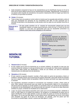 DIRECCIÓN DE TUTORÍA Y ORIENTACIÓN EDUCATIVA
•

Material de consulta

Cada estudiante comparará la hoja con las características que ha identificado el grupo en él con la
ficha que él mismo elaboró acerca de sus características principales. Seguidamente, conversarán en
sus grupos sobre el grado de coincidencia, de acuerdo o desacuerdo entre la imagen que tienen de
sí mismos y la que tienen los demás.

III. CIERRE (10 minutos)
• Toda la clase hará una puesta en común sobre la vivencia que ha supuesto esta actividad y sobre el
peso que representan las opiniones de sus compañeros para ellos. El tutor subrayará que la
actividad ha permitido a los estudiantes no sólo pensar cómo es cada uno sino también cómo los ve
el grupo.
Después de la
hora de
Tutoría...

El tutor puede coordinar con el docente de comunicación integral para que los
estudiantes realicen un ensayo acerca del tema ¿cómo me veo? y ¿cómo me ven los
demás? Lo cual será una oportunidad para que los estudiantes profundicen su
reflexión sobre estos temas trabajados en las sesiones.

¿QUÉ BUSCAMOS?
Los estudiantes explorarán las diferentes
fases del proceso de toma de decisiones y
serán conscientes de que el decidir es una
situación habitual en la vida.
MATERIALES:
Plumones, masking tape y papelógrafos.
DESTINATARIOS:
Estudiantes de 1º y 2º grado de educación
secundaria.

SESIÓN DE
TUTORÍA:

ÁREA DE TUTORÍA:
Vocacional

¡Uf decidir!
I.
•

PRESENTACIÓN (5 minutos)
El tutor explica que la toma de decisiones es un proceso cotidiano, por ejemplo: la ropa que nos
ponemos todas las mañanas, la ruta que tomamos para ir a la escuela, etc. Este proceso comprende
varias fases, éstas podrán ser identificadas a través de una historia, así como la información
necesaria para una adecuada toma de decisiones.

II. DESARROLLO (30 minutos)
• El tutor expone la siguiente situación: Lourdes y Pedro están en quinto de secundaria y tienen un
problema: necesitan pensar qué ocupaciones les gustaría desarrollar, para poder decidir los estudios
que van a seguir. Nuestra misión es ayudarles a definir los pasos que tienen que seguir para tomar
su decisión.
•

Dos estudiantes voluntarios simularán la conversación que mantienen Lourdes y Pedro sobre el
tema. Ellos recibirán instrucciones para que exista una secuenciación lógica en la conversación.
Secuencia sería la siguiente: lo que les gustaría, lo que tienen a favor y en contra de esa expectativa,
la valoración de las posibilidades y las consecuencias de la decisión. El resto de la clase observará,
divididos en grupos, anotando los resultados de su observación.

•

Luego, los grupos observadores expondrán cómo creen que se ha tomado la decisión, señalando si
hubo un orden lógico en el análisis del problema. Se recogerá en el papelógrafo los pasos que se
hayan identificado. El tutor debe plantear si esos son todos los pasos en la toma de decisiones o
falta alguno. En el caso que falte alguno el tutor deberá lanzar interrogantes que sirvan como pistas
para completar los pasos de la toma de decisiones, por ejemplo: ¿Con los pasos que han
enumerado es posible llegar a decidir o parece que falta alguno? ¿Cuál?

73

 