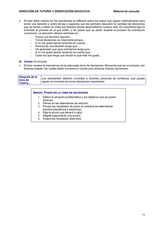 DIRECCIÓN DE TUTORÍA Y ORIENTACIÓN EDUCATIVA
•

Material de consulta

El tutor debe motivar en los estudiantes la reflexión sobre los pasos que siguen habitualmente para
tomar una decisión y sobre temas o aspectos que les permitan descubrir la cantidad de decisiones
que se toman a diario en todos los ámbitos donde desarrollamos nuestra vida. Es importante ligar la
actividad al proceso en el que están, y los pasos que se darán durante el proceso de orientación
vocacional. La discusión deberá centrarse en:
- Tomar una decisión requiere...
- Tomar decisiones es importante porque...
- A mi me gusta decidir teniendo en cuenta...
- Para tomar una decisión tengo que ...
- He aprendido que para orientarme tengo que...
- A mi me gusta decidir teniendo en cuenta que...
- Cada vez que tengo que decidir lo que más me gusta...

III. CIERRE (5 minutos)
• El tutor recalca la importancia de la adecuada toma de decisiones. Recuerda que es un proceso con
diversas etapas, las cuales deben tomarse en cuenta para alcanzar buenas decisiones.
Después de la
hora de
Tutoría...

Los estudiantes deberán consultar a diversas personas de confianza, qué pautas
siguen al momento de tomar decisiones importantes.

ANEXO: PASOS EN LA TOMA DE DECISIONES
1.
2.
3.
4.
5.
6.

Defina la situación problemática y los objetivos que se quiere
alcanzar.
Piense en las alternativas de solución.
Prevea los resultados de poner en práctica las alternativas
práctica (beneficios y perjuicios).
Elija la acción que llevará a cabo
Hágale seguimiento a la acción.
Evalué los resultados obtenidos.

74

 