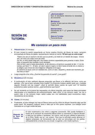 DIRECCIÓN DE TUTORÍA Y ORIENTACIÓN EDUCATIVA

Material de consulta

¿QUÉ BUSCAMOS?
Que el estudiante interiorice la necesidad
de conocerse.
MATERIALES:
Cuento “el león que se creía oveja”
Hojas bond
DESTINATARIOS:
Estudiantes de 1° y 2° grado de educación
primaria.

SESIÓN DE
TUTORÍA:

ÁREA DE TUTORÍA:
Personal-Social

Me conozco un poco más
I.

PRESENTACIÓN (10 minutos)

•

El tutor iniciará la sesión presentando en forma creativa (función de títeres de mano, narración
acompañada de títeres de paleta, representación teatral) el cuento “El león que se creía oveja”:
“Había una vez un cachorro de león que se perdió y se metió en un rebaño de ovejas. Crecía
allí y se creía una oveja como las otras.
Un día, un león adulto llegó allí y las ovejas corrieron espantadas para ponerse a salvo. Entre
ellas, el pequeño león también corrió asustado.
Pero el león, que lo había descubierto, le dio alcance y el cachorro asustado le dijo: << no me
comas, por favor >>. El león, sin decir nada lo cogió y lo llevó hasta el borde de un charco y
lo obligó a que mirara las dos imágenes reflejadas en el agua.
El cachorro al verse como en realidad era, como un león, despertó y desde ese momento ¡ya
fue todo un león!”

•

Luego pregunta a los niños ¿Qué les ha parecido el cuento? ¿Les gustó?

II.

DESARROLLO (25 minutos)

•

A continuación el tutor realizará algunas preguntas que lleven a la reflexión del tema, como por
ejemplo: ¿Por qué el león actuaba como ovejita? Si el leoncito hubiera sabido quién era, ¿hubiese
seguido viviendo con las ovejas? ¿Qué le permitió darse cuenta de quién era? Si nosotros
quisiéramos saber quiénes somos, ¿qué tendríamos que hacer?

•

Se van anotando en la pizarra las respuestas a la última pregunta, para sacar las ideas principales
relacionadas a la importancia del autoconocimiento, tales como: si me conozco mejor, me voy a
querer más; si me conozco mejor, sabré cuáles son mis habilidades; para conocernos mejor,
necesitamos de los demás.

III. CIERRE (10 minutos)

•

Finalmente, el tutor entrega una hoja en blanco para que los niños se dibujen haciendo algo que les
gusta hacer. Se aceptará cualquier tema o idea que el niño quiera expresar. Los trabajos serán
colocados en un lugar visible del aula.

Después de
la hora de
Tutoría...

El tutor incentivará a los niños a seguirse conociendo. Ello puede facilitarse a
través de la narración de momentos felices sobre su nacimiento e infancia llevada
a cabo por los padres o familiares. Así mismo, será de gran utilidad la aplicación
de la ficha “Quién soy yo” (ver anexo). Para que la actividad pueda alcanzar el
objetivo propuesto, es conveniente que el tutor se comunique con los padres
anticipadamente a través de una circular, la agenda u otro medio oportuno.

8

 