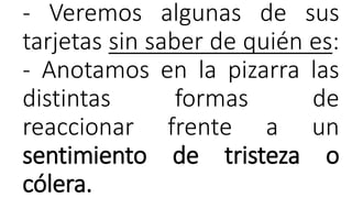 - Veremos algunas de sus
tarjetas sin saber de quién es:
- Anotamos en la pizarra las
distintas formas de
reaccionar frente a un
sentimiento de tristeza o
cólera.
 