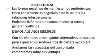 - Las formas negativas de manifestar los sentimientos,
traen consecuencias negativas para la salud y las
relaciones interpersonales
- Anotamos las respuestas del consolidado
comentemos sobre sus ventajas
- Podemos dañarnos a nosotros mismos u otros y
generar conflictos.
- DEMOS ALGUNOS EJEMPLOS
- Con los ejemplos propongamos alternativas adecuadas
para expresar los sentimientos de tristeza y/o cólera.
IDEAS FUERZA
 