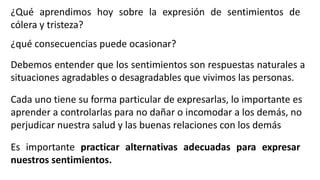 Es importante practicar alternativas adecuadas para expresar
nuestros sentimientos.
¿Qué aprendimos hoy sobre la expresión de sentimientos de
cólera y tristeza?
¿qué consecuencias puede ocasionar?
Debemos entender que los sentimientos son respuestas naturales a
situaciones agradables o desagradables que vivimos las personas.
Cada uno tiene su forma particular de expresarlas, lo importante es
aprender a controlarlas para no dañar o incomodar a los demás, no
perjudicar nuestra salud y las buenas relaciones con los demás
 