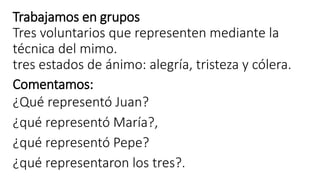 Trabajamos en grupos
Tres voluntarios que representen mediante la
técnica del mimo.
tres estados de ánimo: alegría, tristeza y cólera.
Comentamos:
¿Qué representó Juan?
¿qué representó María?,
¿qué representó Pepe?
¿qué representaron los tres?.
 