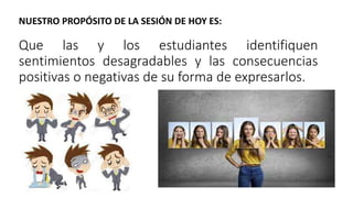 Que las y los estudiantes identifiquen
sentimientos desagradables y las consecuencias
positivas o negativas de su forma de expresarlos.
NUESTRO PROPÓSITO DE LA SESIÓN DE HOY ES:
 