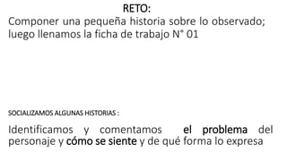 RETO:
Componer una pequeña historia sobre lo observado;
luego llenamos la ficha de trabajo N° 01
SOCIALIZAMOS ALGUNAS HISTORIAS :
Identificamos y comentamos el problema del
personaje y cómo se siente y de qué forma lo expresa
 