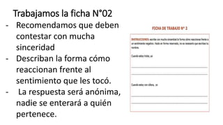 Trabajamos la ficha N°02
- Recomendamos que deben
contestar con mucha
sinceridad
- Describan la forma cómo
reaccionan frente al
sentimiento que les tocó.
- La respuesta será anónima,
nadie se enterará a quién
pertenece.
 
