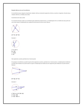Relações Métricas de uma Circunferência

A circunferência possui algumas importantes relações métricas envolvendo segmentos internos, secantes e tangentes. Através dessas
relações obtemos as medidas procuradas.

Cruzamento entre duas cordas

O cruzamento de duas cordas na circunferência gera segmentos proporcionais, e a multiplicação entre as medidas das duas partes de
uma corda é igual à multiplicação das medidas das duas partes da outra corda. Observe:




AP * PC = BP * PD

Exemplo 1




x * 6 = 24 * 8
6x = 192
x = 192/6
x = 32



Dois segmentos secantes partindo de um mesmo ponto

Em qualquer circunferência, quando traçamos dois segmentos secantes, partindo de um mesmo ponto, a multiplicação da medida de
um deles pela medida de sua parte externa é igual à multiplicação da medida do outro segmento pela medida de sua parte externa.
Observe:




RP * RQ = RT * RS

Exemplo 2




x * (42 + x) = 10 * (30 + 10)
x2 + 42x = 400
x2 + 42x – 400 = 0
 