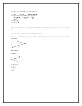 Aplicando a forma resolutiva de uma equação do 2º grau:




Os resultados obtidos são x’ = 8 e x’’ = – 50. Como estamos trabalhando com medidas, devemos considerar somente o valor positivo x =
8.



Segmento secante e segmento tangente partindo de um mesmo ponto

Nesse caso, o quadrado da medida do segmento tangente é igual à multiplicação da medida do segmento secante pela medida de sua
parte externa.




(PQ)2 = PS * PR

Exemplo 3




x2 = 6 * (18 + 6)
x2 = 6 * 24
x2 = 144
√x2 = √144
x = 12
 