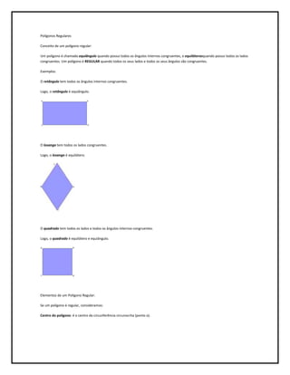 Polígonos Regulares

Conceito de um polígono regular:

Um polígono é chamado equiângulo quando possui todos os ângulos internos congruentes, e equiláterosquando possui todos os lados
congruentes. Um polígono é REGULAR quando todos os seus lados e todos os seus ângulos são congruentes.

Exemplos:

O retângulo tem todos os ângulos internos congruentes.

Logo, o retângulo é equiângulo.




O losango tem todos os lados congruentes.

Logo, o losango é equilátero.




O quadrado tem todos os lados e todos os ângulos internos congruentes.

Logo, o quadrado é equilátero e equiângulo.




Elementos de um Polígono Regular:

Se um polígono é regular, consideramos:

Centro do polígono: é o centro da circunferência circunscrita (ponto o).
 