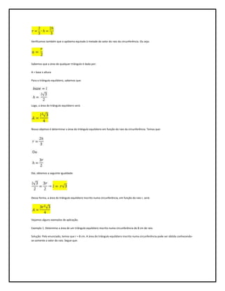 Verificamos também que o apótema equivale à metade do valor do raio da circunferência. Ou seja:




Sabemos que a área de qualquer triângulo é dada por:

A = base x altura

Para o triângulo equilátero, sabemos que:




Logo, a área do triângulo equilátero será:




Nosso objetivo é determinar a área do triângulo equilátero em função do raio da circunferência. Temos que:




Daí, obtemos a seguinte igualdade:




Dessa forma, a área do triângulo equilátero inscrito numa circunferência, em função do raio r, será:




Vejamos alguns exemplos de aplicação.

Exemplo 1. Determine a área de um triângulo equilátero inscrito numa circunferência de 8 cm de raio.

Solução: Pelo enunciado, temos que r = 8 cm. A área do triângulo equilátero inscrito numa circunferência pode ser obtida conhecendo-
se somente o valor do raio. Segue que:
 