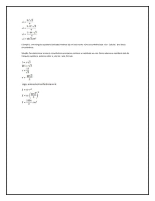 Exemplo 2. Um triângulo equilátero com lados medindo 10 cm está inscrito numa circunferência de raio r. Calcule a área dessa
circunferência.

Solução: Para determinar a área da circunferência precisamos conhecer a medida de seu raio. Como sabemos a medida do lado do
triângulo equilátero, podemos obter o valor de r pela fórmula:
 