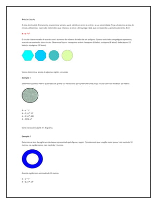 Área Do Círculo

A área do círculo é diretamente proporcional ao raio, que é a distância entre o centro e a sua extremidade. Para calcularmos a área do
círculo, utilizamos a expressão matemática que relaciona o raio e a letra grega π (pi), que corresponde a, aproximadamente, 3,14.

A = π * r²

O círculo é determinado de acordo com o aumento do número de lados de um polígono. Quanto mais lados um polígono apresenta,
mais ele se assemelha a um círculo. Observe as figuras na seguinte ordem: hexágono (6 lados), octógono (8 lados), dodecágono (12
lados) e icoságono (20 lados).




Vamos determinar a área de algumas regiões circulares.

Exemplo 1

Determine quantos metros quadrados de grama são necessários para preencher uma praça circular com raio medindo 20 metros.




A = π * r²
A = 3,14 * 20²
A = 3,14 * 400
A = 1256 m²



Serão necessários 1256 m² de grama.



Exemplo 2

Determine a área da região em destaque representada pela figura a seguir. Considerando que a região maior possui raio medindo 10
metros, e a região menor, raio medindo 3 metros.




Área da região com raio medindo 10 metros

A = π * r²
A = 3,14 * 10²
 