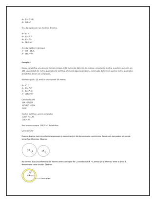 A = 3,14 * 100
A = 314 m²

Área da região com raio medindo 3 metros

A = π * r²
A = 3,14 * 3²
A = 3,14 * 9
A = 28,26 m²

Área da região em destaque
A = 314 – 28,26
A = 285,74 m²



Exemplo 3

Deseja–se ladrilhar uma área no formato circular de 12 metros de diâmetro. Ao realizar o orçamento da obra, o pedreiro aumenta em
10% a quantidade de metros quadrados de ladrilhos, afirmando algumas perdas na construção. Determine quantos metros quadrados
de ladrilhos devem ser comprados.

Diâmetro igual a 12, então o raio equivale a 6 metros.

A = π * r²
A = 3,14 * 6²
A = 3,14 * 36
A = 113,04 m²

Calculando 10%
10% = 10/100
10/100 * 113,04
11,30

Total de ladrilhos a serem comprados
113,04 + 11,30
124,34 m²

Será preciso comprar 124,34 m² de ladrilhos.

Coroa Circular

Quando duas ou mais circunferências possuem o mesmo centro, são denominadas concêntricas. Nesse caso elas podem ter raio de
tamanhos diferentes. Observe:




Ao unirmos duas circunferências de mesmo centro com raios R e r, considerando R > r, temos que a diferença entre as áreas é
denominada coroa circular. Observe:
 