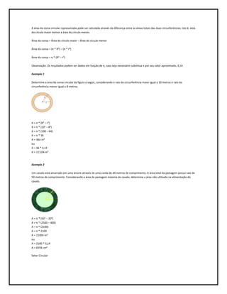 A área da coroa circular representada pode ser calculada através da diferença entre as áreas totais das duas circunferências, isto é, área
do círculo maior menos a área do círculo menor.

Área da coroa = Área do círculo maior – Área do círculo menor

Área da coroa = (π * R²) – (π * r²)

Área da coroa = π * (R² – r²)

Observação: Os resultados podem ser dados em função de π, caso seja necessário substitua π por seu valor aproximado, 3,14.

Exemplo 1

Determine a área da coroa circular da figura a seguir, considerando o raio da circunferência maior igual a 10 metros e raio da
circunferência menor igual a 8 metros.




A = π * (R² – r²)
A = π * (10² – 8²)
A = π * (100 – 64)
A = π * 36
A = 36π m²
ou
A = 36 * 3,14
A = 113,04 m²



Exemplo 2

Um cavalo está amarrado em uma árvore através de uma corda de 20 metros de comprimento. A área total da pastagem possui raio de
50 metros de comprimento. Considerando a área de pastagem máxima do cavalo, determine a área não utilizada na alimentação do
cavalo.




A = π * (50² – 20²)
A = π * (2500 – 400)
A = π * (2100)
A = π * 2100
A = 2100π m²
ou
A = 2100 * 3,14
A = 6594 cm²

Setor Circular
 