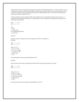 A área total de um círculo é proporcional ao tamanho do raio e pode ser calculada pela expressão π * r², na qual π equivale a 3,14 e r é
a medida do raio do círculo. O círculo pode ser dividido em infinitas partes, as quais recebem o nome de arcos (partes de um círculo).
Os arcos de uma região circular são determinados de acordo com a medida do ângulo central, e é com base nessa informação que
calcularemos a área de um segmento circular.

Uma volta completa no círculo corresponde a 360º, valor que podemos associar à expressão do cálculo da área do círculo, π * r².
Partindo dessa associação podemos determinar a área de qualquer arco com a medida do raio e do ângulo central, através de uma
simples regra de três. Observe:

360º ------------- π * r²
θº ------------------ x

onde:
π = 3,14
r = raio do círculo
θº = medida do ângulo central
x = área do arco

Exemplo 1

Determine a área de um segmento circular com ângulo central de 32º e raio medindo 2 m.
Resolução:

360º ------------- π * r²
32º ------------------ x

360x = 32 * π * r²
x = 32 * π * r² / 360
x = 32 * 3,14 * 2² / 360
x = 32 * 3,14 * 4 / 360
x = 401,92 / 360
x = 1,12

A área do segmento circular possui aproximadamente 1,12 m².

Exemplo 2

Qual a área de um setor circular com ângulo central medindo 120º e comprimento do raio igual a 12 metros.

360º ------------- π * r²
120º ------------------ x



360x = 120 * π * r²
x = 120 * π * r² / 360
x = 120 * 3,14 * 12² / 360
x = 120 * 3,14 * 144 / 360
x = 54259,2 / 360
x = 150,7

A área do setor circular citado corresponde, aproximadamente, a 150,7 m².
 