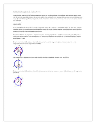 Medidas Entre Arcos e Cordas de uma Circunferência

Uma CORDA de uma CIRCUNFERÊNCIA é um segmento de reta que une dois pontos da circunferência. Se os extremos de uma corda
não são extremos de um diâmetro eles são extremos de dois arcos de circunferência sendo um deles um arco menor e o outro um arco
maior. Quando não for especificada, a expressão arco de uma corda se referirá ao arco menor e quanto ao arco maior sempre teremos
que especificar.

OBSERVAÇÕES

Se um ponto X está em um arco AB e o arco AX é congruente ao arco XB, o ponto X é o ponto médio do arco AB. Além disso, qualquer
segmento de reta que contém o ponto X é um segmento bissetor do arco AB. O ponto médio do arco não é o centro do arco, o centro
do arco é o centro da circunferência que contém o arco.

Para obter a distância de um ponto O a uma reta r, traçamos uma reta perpendicular à reta dada passando pelo ponto O. O ponto T
obtido pela interseção dessas duas retas é o ponto que determinará um extremo do segmento OT cuja medida representa a distância
entre o ponto e a reta.

Em uma mesma circunferência ou em circunferências congruentes, cordas congruentes possuem arcos congruentes e arcos
congruentes possuem cordas congruentes. (FIGURA 1).




Um diâmetro que é perpendicular a uma corda é bissetor da corda e também de seus dois arcos. (FIGURA2 2).




Em uma mesma circunferência ou em circunferências congruentes, cordas que possuem a mesma distância do centro são congruentes.
(FIGURA 3).
 