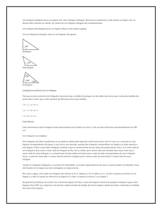 Um triângulo retângulo possui um ângulo reto. Num triângulo retângulo, denomina-se hipotenusa o lado oposto ao ângulo reto. Os
demais lados chamam-se catetos. Os catetos de um triângulo retângulo são complementares.

Um triângulo obtusângulo possui um ângulo obtuso e dois ângulos agudos.

Em um triângulo acutângulo, todos os três ângulos são agudos.




Retângulo




Obtusângulo




Acutângulo

Condição de existência de um triângulo

Para que se possa construir um triângulo é necessário que a medida de qualquer um dos lados seja menor que a soma das medidas dos
outros dois e maior que o valor absoluto da diferença entre essas medidas.

|b-c|<a<b+c

|a-c|<b<a+c

|a-b|<c<a+

Fatos Básicos

Fatos elementares sobre triângulos foram apresentados por Euclides nos livros 1-4 de sua obra Elementos aproximadamente em 300
a.C..

Um triângulo é um polígono.

Dois triângulos são ditos semelhantes se um pode ser obtido pela expansão uniforme do outro. Este é o caso se, e somente se, seus
ângulos correspondentes são iguais, e isso ocorre, por exemplo, quando dois triângulos compartilham um ângulo e os lados opostos a
esse ângulo. O fato crucial sobre triângulos similares é que os comprimentos de seus lados são proporcionais. Isto é, se o maior lado de
um triângulo é duas vezes o maior lado do triângulo similar, diz-se, então, que o menor lado será também duas vezes maior que o
menor lado do outro triângulo, e o comprimento do lado médio será duas vezes o valor do lado correspondente do outro triângulo.
Assim, a razão do maior lado e o menor lado do primeiro triângulo será a mesma razão do maior lado e o menor lado do outro
triângulo.

Usando-se triângulos retângulos e o conceito de similaridade, as funções trigonométricas de seno e cosseno podem ser definidas. Essas
são funções de um ângulo que são investigadas na trigonometria.

Nos casos a seguir, será usado um triângulo com vértices A, B e C, ângulos a, ß e ?e lados a, b e c. O lado a é oposto ao vértice A e ao
ângulo a, o lado b é oposto ao vértice B e ao ângulo ß e o lado c é oposto ao vértice C e ao ângulo ?.

Na geometria Euclidiana, de acordo com o Teorema angular de Tales, a soma dos ângulos internos de qualquer triângulo é igual a dois
ângulos retos (180° ou p radianos). Isso permite a determinação da medida do terceiro ângulo, desde que sejam conhecidas as medidas
dos outros dois ângulos.
 
