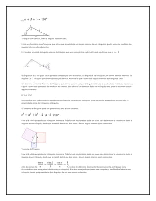 Ex:




Triângulo com vértices, lados e ângulos representados

Existe um Corolário desse Teorema, que afirma que a medida de um ângulo externo de um triângulo é igual à soma das medidas dos
ângulos internos não-adjacentes.

Ex: Sendo e a medida do ângulo externo do triângulo que tem como vértice o vértice C, pode-se afirmar que: e = a + ß




Os ângulos A e A' são iguais (duas paralelas cortadas por uma trasversal). Os ângulos B e B' são iguais por serem alternos internos. Os
ângulos C e C' são iguais por serem opostos pelo vértice. Assim vê-se que a soma dos ângulos internos do triângulo é 180o

Um teorema central é o Teorema de Pitágoras, que afirma que em qualquer triângulo retângulo, o quadrado da medida da hipotenusa
é igual à soma dos quadrados das medidas dos catetos. Se o vértice C do exemplo dado for um ângulo reto, pode-se escrever isso da
seguinte maneira:

c2 = a2 + b2

Isso significa que, conhecendo as medidas de dois lados de um triângulo retângulo, pode-se calcular a medida do terceiro lado —
propriedade única dos triângulos retângulos.

O Teorema de Pitágoras pode ser generalizado pela lei dos cossenos:




Essa lei é válida para todos os triângulos, mesmo se ?não for um ângulo reto e pode ser usada para determinar o tamanho de lados e
ângulos de um triângulo, desde que a medida de três ou dois lados e de um ângulo interno sejam conhecidas.




Teorema de Pitágoras

Essa lei é válida para todos os triângulos, mesmo se ?não for um ângulo reto e pode ser usada para determinar o tamanho de lados e
ângulos de um triângulo, desde que a medida de três ou dois lados e de um ângulo interno sejam conhecidas.



A lei dos senos diz:                                     , onde d é o diâmetro da circunferência circunscrita ao triângulo (uma
círcunferência que passa pelos três vértices do triângulo). A lei dos senos pode ser usada para computar a medidas dos lados de um
triângulo, desde que a medida de dois ângulos e de um lado sejam conhecidas.
 