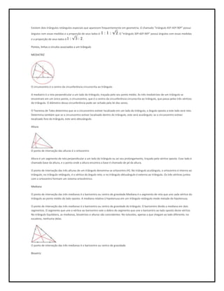Existem dois triângulos retângulos especiais que aparecem frequentemente em geometria. O chamado "triângulo 45º-45º-90º" possui
ângulos com essas medidas e a proporção de seus lados é:                 . O "triângulo 30º-60º-90º" possui ângulos com essas medidas
e a proporção de seus lados é:              .

Pontos, linhas e círculos associados a um triângulo

MEDIATRIZ




O circuncentro é o centro da circunferência circunscrita ao triângulo.

A mediatriz é a reta perpendicular a um lado do triângulo, traçada pelo seu ponto médio. As três mediatrizes de um triângulo se
encontram em um único ponto, o circuncentro, que é o centro da circunferência circunscrita ao triângulo, que passa pelos três vértices
do triângulo. O diâmetro dessa circunferência pode ser achado pela lei dos senos.

O Teorema de Tales determina que se o circuncentro estiver localizado em um lado do triângulo, o ângulo oposto a este lado será reto.
Determina também que se o circuncentro estiver localizado dentro do triângulo, este será acutângulo; se o circuncentro estiver
localizado fora do triângulo, este será obtusângulo.

Altura




O ponto de interseção das alturas é o ortocentro

Altura é um segmento de reta perpendicular a um lado do triângulo ou ao seu prolongamento, traçado pelo vértice oposto. Esse lado é
chamado base da altura, e o ponto onde a altura encontra a base é chamado de pé da altura.

O ponto de interseção das três alturas de um triângulo denomina-se ortocentro (H). No triângulo acutângulo, o ortocentro é interno ao
triângulo; no triângulo retângulo, é o vértice do ângulo reto; e no triângulo obtusângulo é externo ao triângulo. Os três vértices juntos
com o ortocentro formam um sistema ortocêntrico.

Mediana

O ponto de interseção das três medianas é o baricentro ou centro de gravidade.Mediana é o segmento de reta que une cada vértice do
triângulo ao ponto médio do lado oposto. A mediana relativa à hipotenusa em um triângulo retângulo mede metade da hipotenusa.

O ponto de interseção das três medianas é o baricentro ou centro de gravidade do triângulo. O baricentro divide a mediana em dois
segmentos. O segmento que une o vértice ao baricentro vale o dobro do segmento que une o baricentro ao lado oposto deste vértice.
No triângulo Equilátero, as medianas, bissetrizes e alturas são coincidentes. No isósceles, apenas a que chegam ao lado diferente, no
escaleno, nenhuma delas.




O ponto de interseção das três medianas é o baricentro ou centro de gravidade.

Bissetriz
 