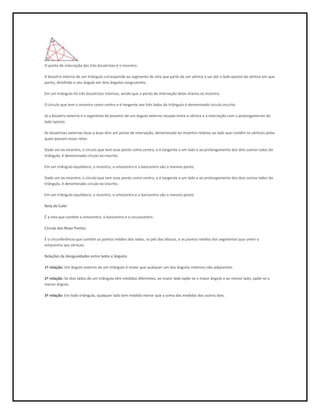 O ponto de interseção das três bissetrizes é o incentro.

A bissetriz interna de um triângulo corresponde ao segmento de reta que parte de um vértice e vai até o lado oposto do vértice em que
partiu, dividindo o seu ângulo em dois ângulos congruentes.

Em um triângulo há três bissetrizes internas, sendo que o ponto de interseção delas chama-se incentro.

O círculo que tem o incentro como centro e é tangente aos três lados do triângulo é denominado círculo inscrito.

Já a bissetriz externa é o segmento da bissetriz de um ângulo externo situado entre o vértice e a interseção com o prolongamento do
lado oposto.

As bissetrizes externas duas a duas têm um ponto de interseção, denominado ex-incentro relativo ao lado que contêm os vértices pelos
quais passam essas retas.

Dado um ex-incentro, o círculo que tem esse ponto como centro, e é tangente a um lado e ao prolongamento dos dois outros lados do
triângulo, é denominado círculo ex-inscrito.

Em um triângulo equilátero, o incentro, o ortocentro e o baricentro são o mesmo ponto.

Dado um ex-incentro, o círculo que tem esse ponto como centro, e é tangente a um lado e ao prolongamento dos dois outros lados do
triângulo, é denominado círculo ex-inscrito.

Em um triângulo equilátero, o incentro, o ortocentro e o baricentro são o mesmo ponto.

Reta de Euler

É a reta que contém o ortocentro, o baricentro e o circuncentro.

Círculo dos Nove Pontos

É o círcunferência que contém os pontos médios dos lados, os pés das alturas, e os pontos médios dos segmentos que unem o
ortocentro aos vértices.

Relações de desigualdades entre lados e ângulos

1ª relação: Um ângulo externo de um triângulo é maior que qualquer um dos ângulos internos não-adjacentes.

2ª relação: Se dois lados de um triângulo têm medidas diferentes, ao maior lado opõe-se o maior ângulo e ao menor lado, opõe-se o
menor ângulo.

3ª relação: Em todo triângulo, qualquer lado tem medida menor que a soma das medidas dos outros dois.
 