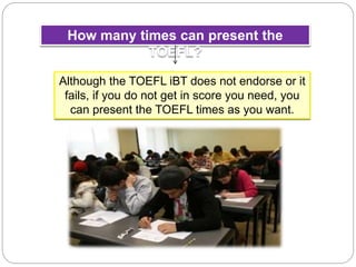 How many times can present the
TOEFL?
Although the TOEFL iBT does not endorse or it
fails, if you do not get in score you need, you
can present the TOEFL times as you want.
 