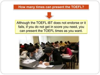 How many times can present the TOEFL?
Although the TOEFL iBT does not endorse or it
fails, if you do not get in score you need, you
can present the TOEFL times as you want.
 